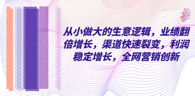 从小做大的生意逻辑，业绩翻倍增长，渠道快速裂变，利润稳定增长，全网营销创新-创业项目网