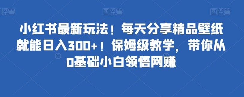 小红书最新玩法！每天分享精品壁纸就能日入300+！保姆级教学，带你从0基础小白领悟网赚-创业项目网