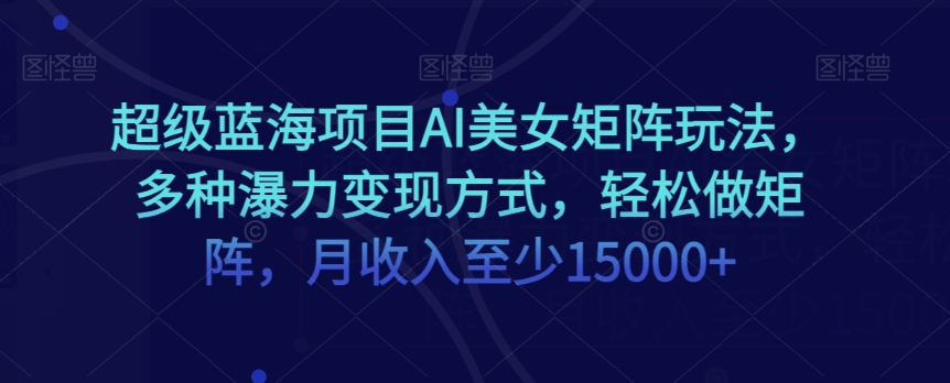 超级蓝海项目AI美女矩阵玩法，多种瀑力变现方式，轻松做矩阵，月收入至少15000+-创业项目网