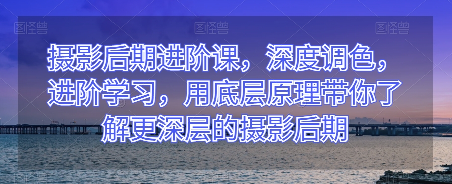 摄影后期进阶课，深度调色，进阶学习，用底层原理带你了解更深层的摄影后期-创业项目网