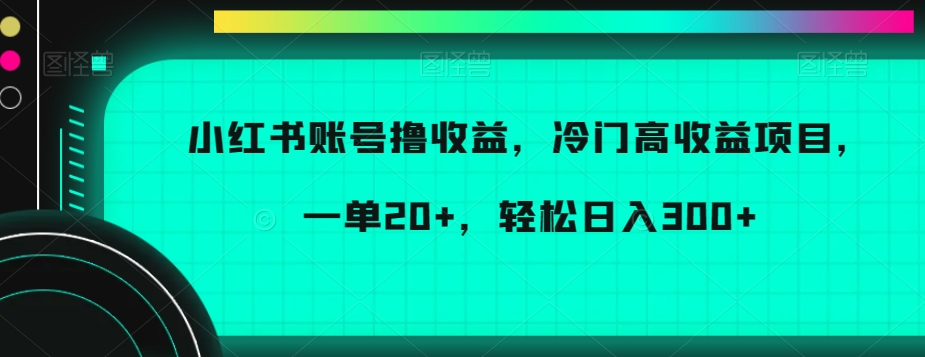 小红书账号撸收益，冷门高收益项目，一单20+，轻松日入300+-创业项目网