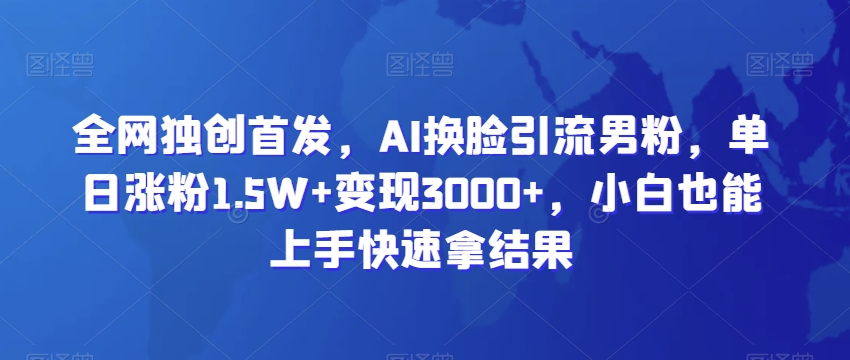 全网独创首发，AI换脸引流男粉，单日涨粉1.5W+变现3000+，小白也能上手快速拿结果-创业项目网