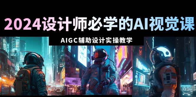 2024设计师必学的AI视觉课：AIGC辅助设计实操教学（66节课）-创业项目网