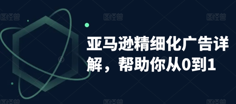 亚马逊精细化广告详解，帮助你从0到1，自动广告权重解读、手动广告打法详解-创业项目网