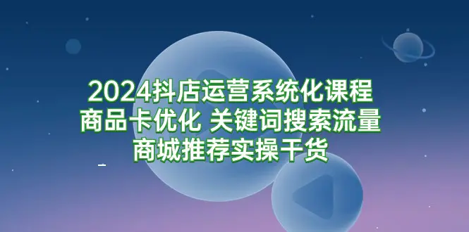 2024抖店运营系统化课程：商品卡优化 关键词搜索流量商城推荐实操干货-创业项目网