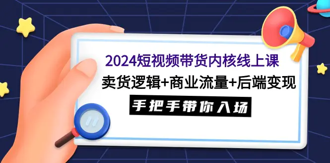 2024短视频带货内核线上课：卖货逻辑+商业流量+后端变现，手把手带你入场-创业项目网