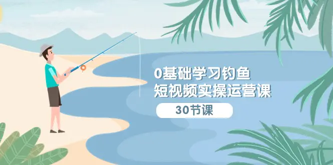 0基础学习钓鱼短视频实操运营课：认知篇/定位篇/工具篇/内容篇/运营篇-创业项目网