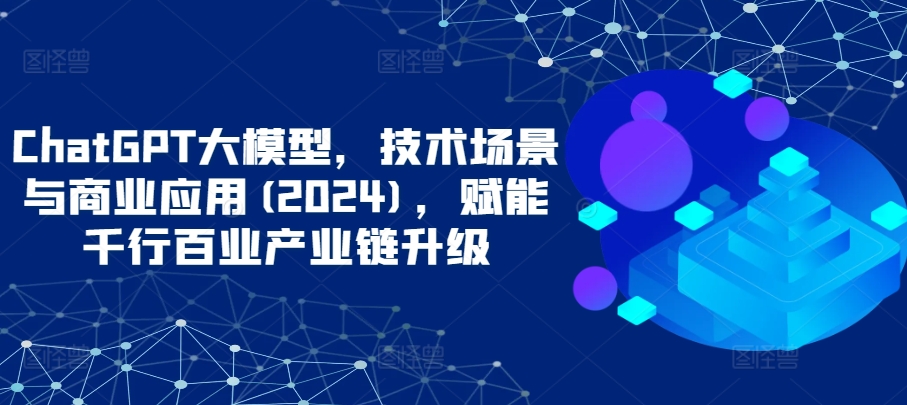 ChatGPT大模型，技术场景与商业应用(2024)，赋能千行百业产业链升级-创业项目网