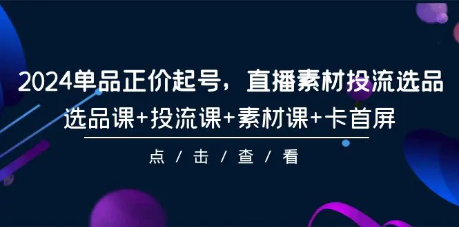 2024单品正价起号，直播素材投流选品，选品课+投流课+素材课+卡首屏-101节-创业项目网