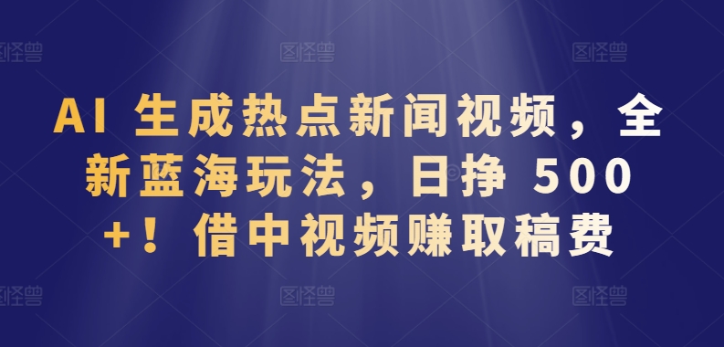 AI生成热点新闻视频，全新蓝海玩法，日挣 500+!借中视频赚取稿费-创业项目网