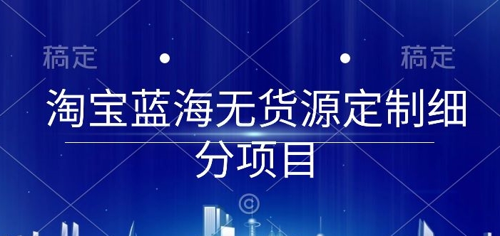 淘宝蓝海无货源定制细分项目，从0到起店实操全流程-创业项目网