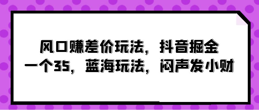 风口赚差价玩法，抖音掘金，一个35，蓝海玩法，闷声发小财-创业项目网