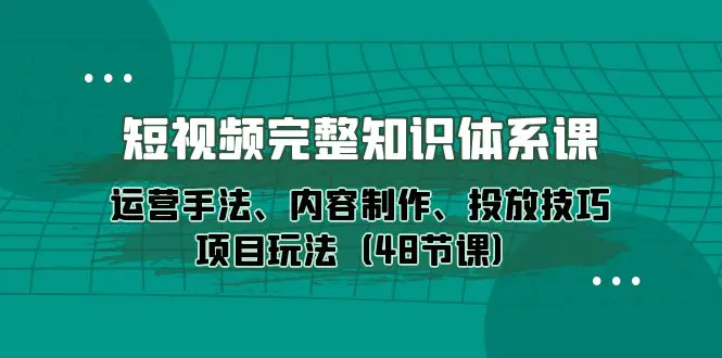 短视频-完整知识体系课，运营手法、内容制作、投放技巧项目玩法（48节课）-创业项目网