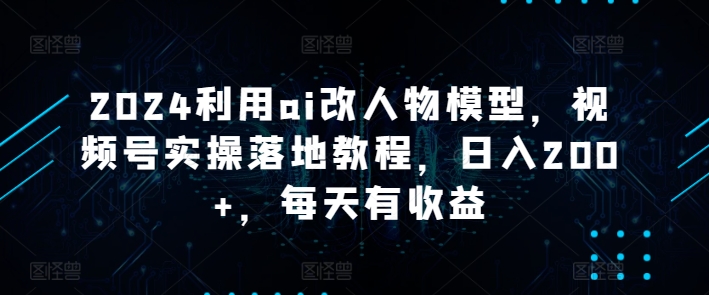 2024利用ai改人物模型，视频号实操落地教程，日入200+，每天有收益-创业项目网