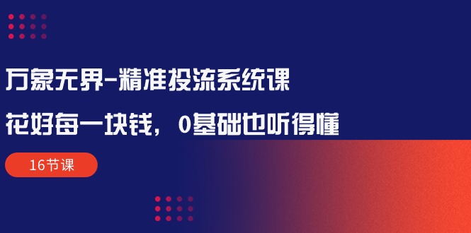 万象无界-精准投流系统课：花好 每一块钱，0基础也听得懂（16节课）-创业项目网