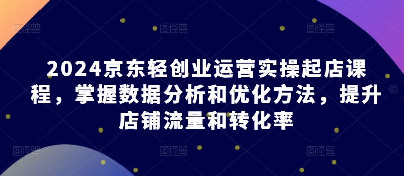 2024京东轻创业运营实操起店课程，掌握数据分析和优化方法，提升店铺流量和转化率-创业项目网