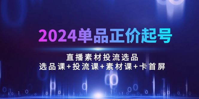 2024单品正价起号，直播素材投流选品：选品课+投流课+素材课+卡首屏/100节-创业项目网