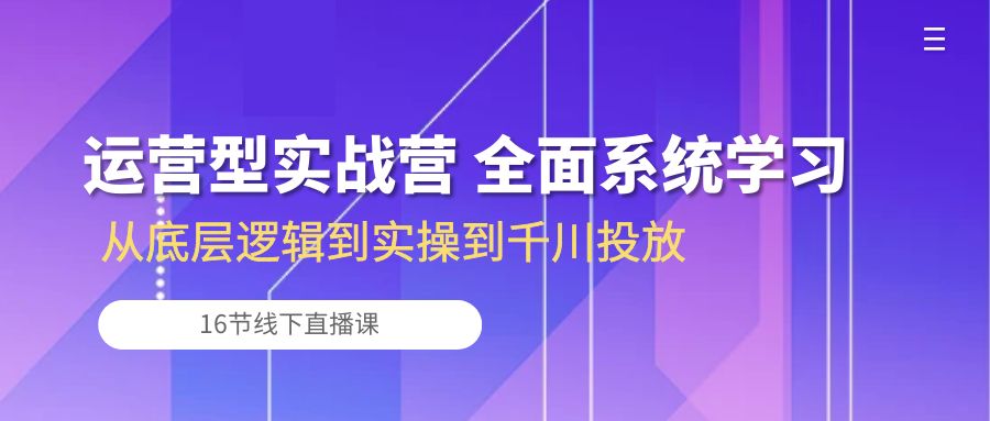 运营型实战营 全面系统学习-从底层逻辑到实操到千川投放（16节线下直播课)-创业项目网