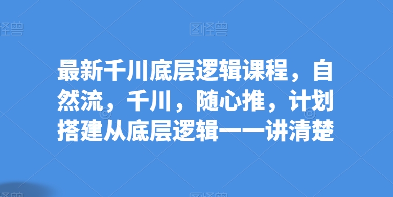 最新千川底层逻辑课程，自然流，千川，随心推，计划搭建从底层逻辑一一讲清楚-创业项目网