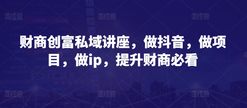 财商创富私域讲座，做抖音，做项目，做ip，提升财商必看-创业项目网