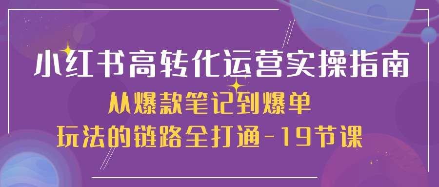 小红书-高转化运营 实操指南，从爆款笔记到爆单玩法的链路全打通-19节课-创业项目网