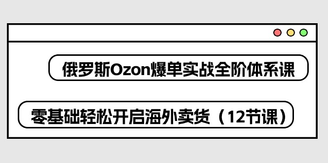 俄罗斯Ozon爆单实战全阶体系课，零基础轻松开启海外卖货（12节课）-创业项目网