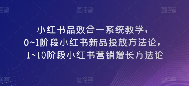 小红书品效合一系统教学，​0~1阶段小红书新品投放方法论，​1~10阶段小红书营销增长方法论-创业项目网