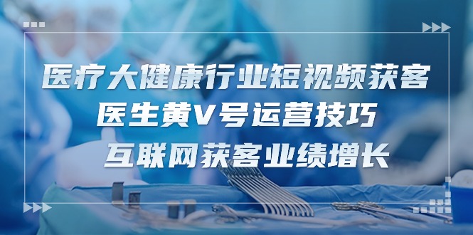 医疗大健康行业短视频获客：医生黄V号运营技巧 互联网获客业绩增长-15节-创业项目网