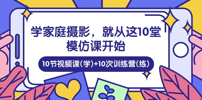 学家庭摄影，就从这10堂模仿课开始 ，10节视频课(学)+10次训练营(练)-创业项目网