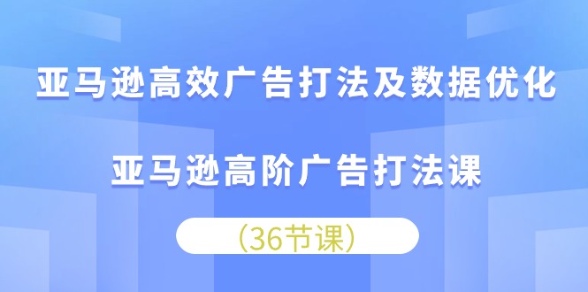 亚马逊高效广告打法及数据优化，亚马逊高阶广告打法课（36节）-创业项目网