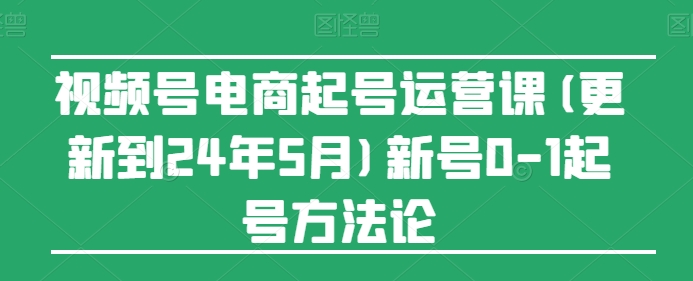 视频号电商起号运营课(更新到24年5月)新号0-1起号方法论-创业项目网