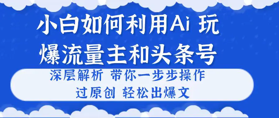 小白如何利用Ai，完爆流量主和头条号 深层解析，一步步操作，过原创出爆文-创业项目网