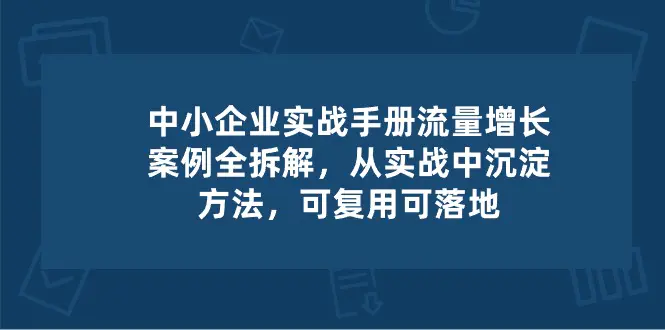 中小企业实操手册-流量增长案例拆解，从实操中沉淀方法，可复用可落地-创业项目网