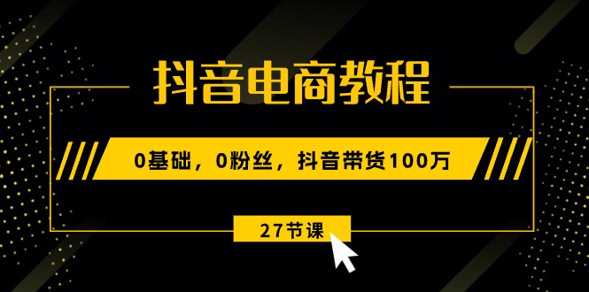 抖音电商教程：0基础，0粉丝，抖音带货100万（27节视频课）-创业项目网