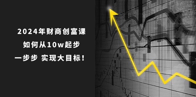 2024年财商创富课：如何从10w起步，一步步实现大目标！-创业项目网