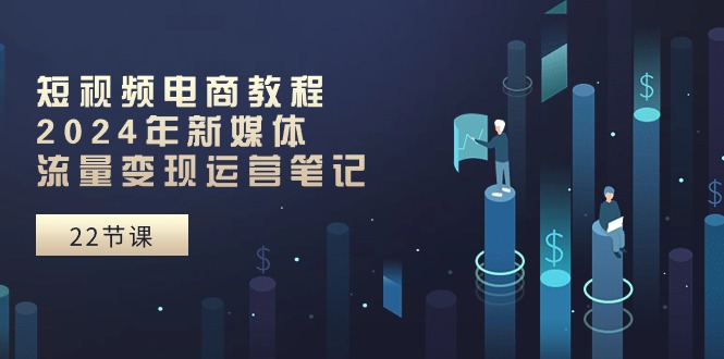 短视频电商教程：2024年新媒体流量变现运营笔记（25节课）-创业项目网