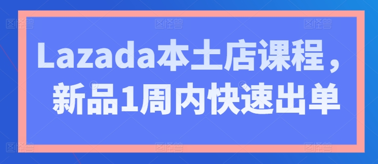 Lazada本土店课程，新品1周内快速出单-创业项目网