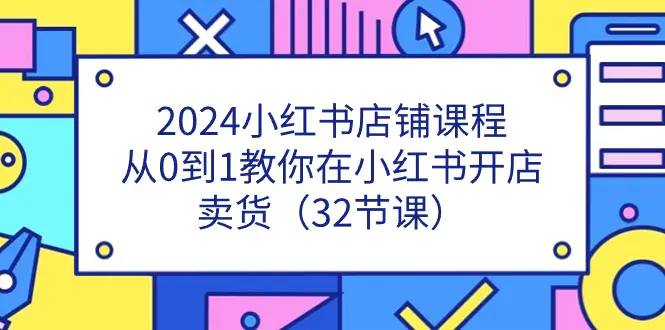 2024小红书店铺课程，从0到1教你在小红书开店卖货（32节课）-创业项目网