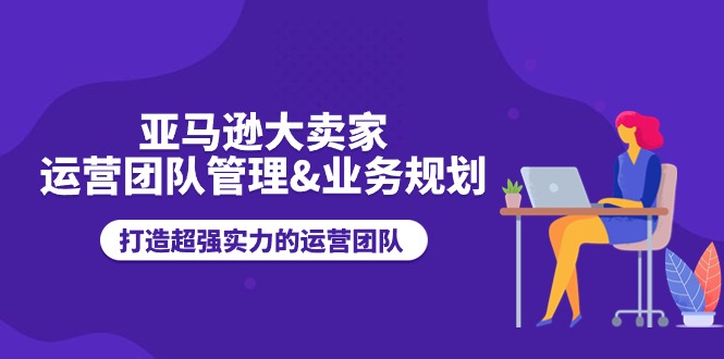 亚马逊大卖家-运营团队管理&业务规划，打造超强实力的运营团队-创业项目网