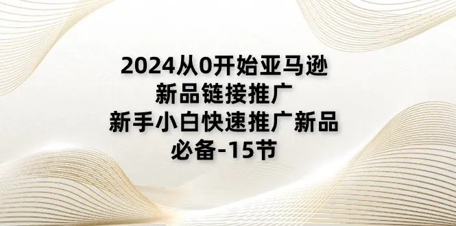 2024从0开始亚马逊新品链接推广，新手小白快速推广新品的必备-15节-创业项目网