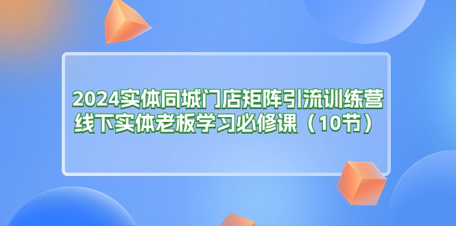 2024实体同城门店矩阵引流训练营，线下实体老板学习必修课（10节）-创业项目网