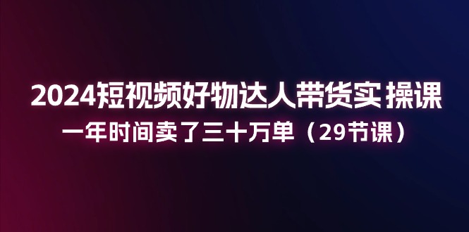 024短视频好物达人带货实操课：一年时间卖了三十万单（29节课）-创业项目网