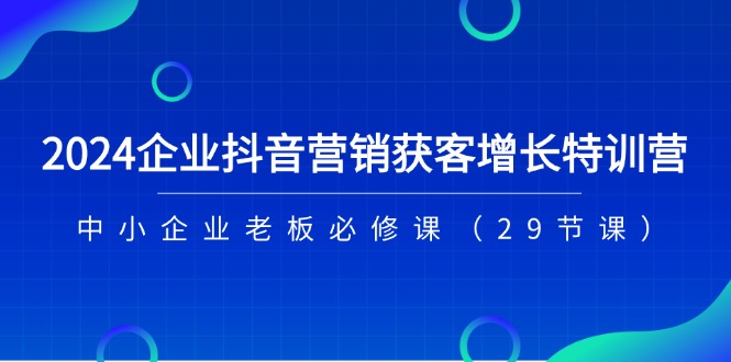 2024企业抖音-营销获客增长特训营，中小企业老板必修课（29节课）-创业项目网