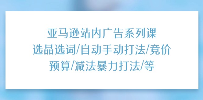 亚马逊站内广告系列课：选品选词/自动手动打法/竞价预算/减法暴力打法/等-创业项目网