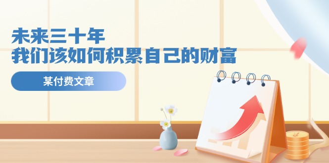 某公众号付费文《未来三十年，我们该如何积累自己的财富》-创业项目网