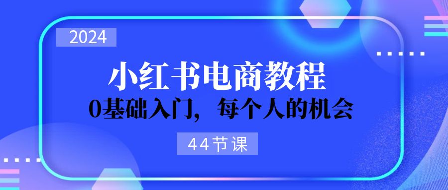 2024从0-1学习小红书电商，0基础入门，每个人的机会（44节）-创业项目网