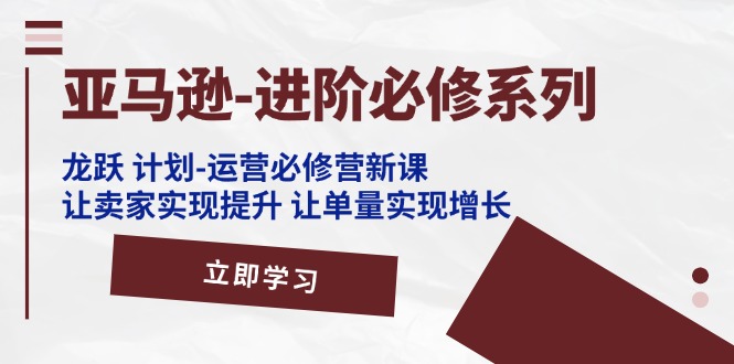 亚马逊进阶必修系列，龙跃 计划-运营必修营新课，让卖家实现提升 让单量实现增长-创业项目网