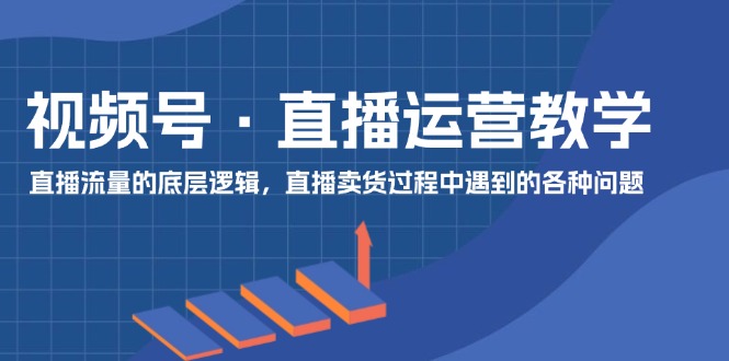 视频号 直播运营教学：直播流量的底层逻辑，直播卖货过程中遇到的各种问题-创业项目网