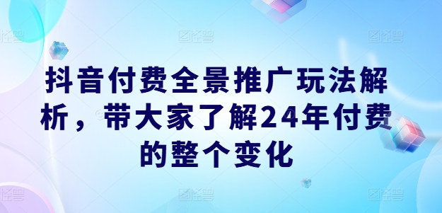 抖音付费全景推广玩法解析，带大家了解24年付费的整个变化-创业项目网