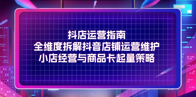 抖店运营指南，全维度拆解抖音店铺运营维护，小店经营与商品卡起量策略-创业项目网